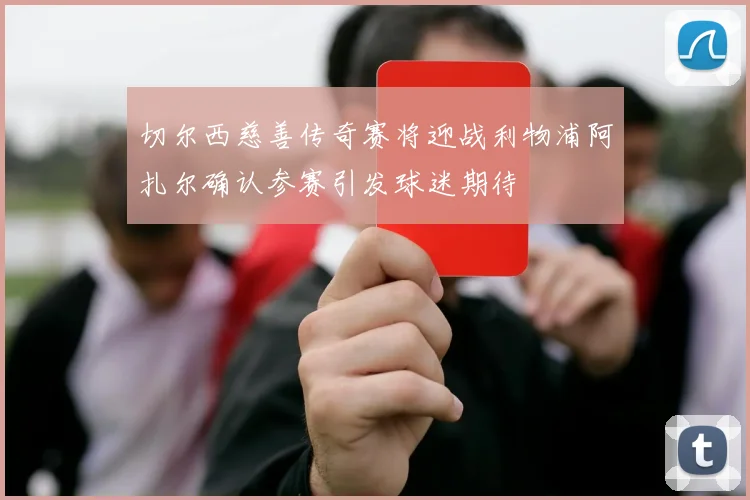 切尔西慈善传奇赛将迎战利物浦阿扎尔确认参赛引发球迷期待
