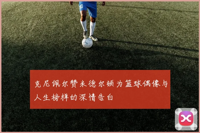 克尼佩尔赞米德尔顿为篮球偶像与人生榜样的深情告白