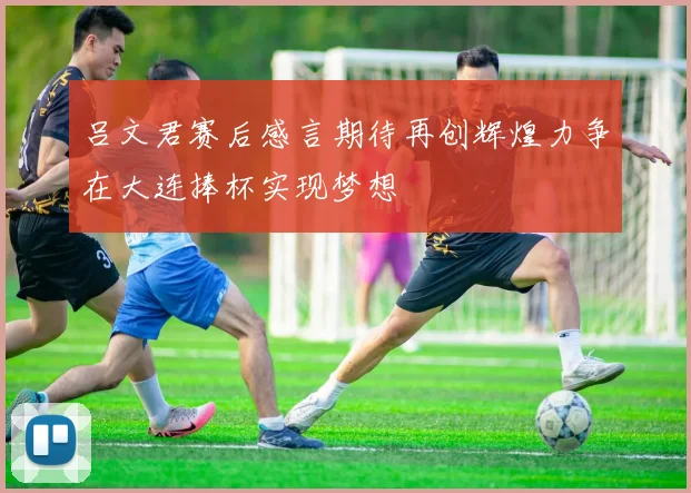 吕文君赛后感言期待再创辉煌力争在大连捧杯实现梦想