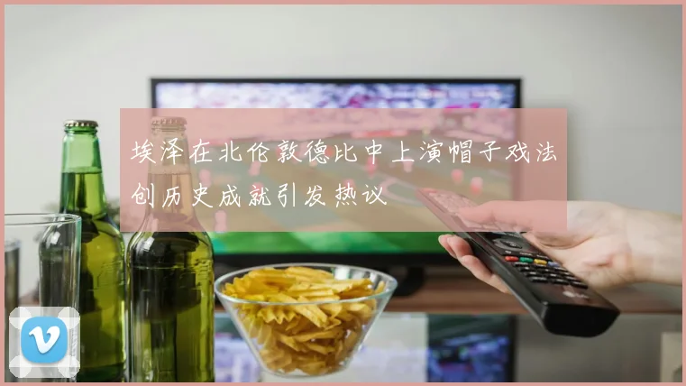 埃泽在北伦敦德比中上演帽子戏法创历史成就引发热议