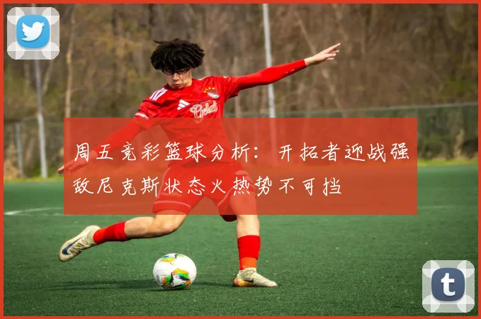 周五竞彩篮球分析：开拓者迎战强敌尼克斯状态火热势不可挡