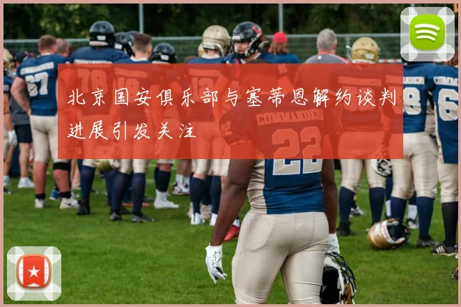 北京国安俱乐部与塞蒂恩解约谈判进展引发关注