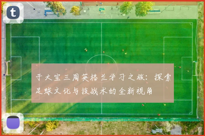于大宝三周英格兰学习之旅：探索足球文化与技战术的全新视角