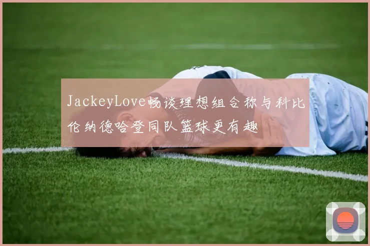 JackeyLove畅谈理想组合称与科比伦纳德哈登同队篮球更有趣
