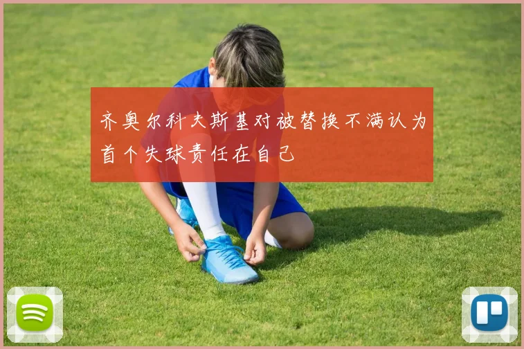 齐奥尔科夫斯基对被替换不满认为首个失球责任在自己