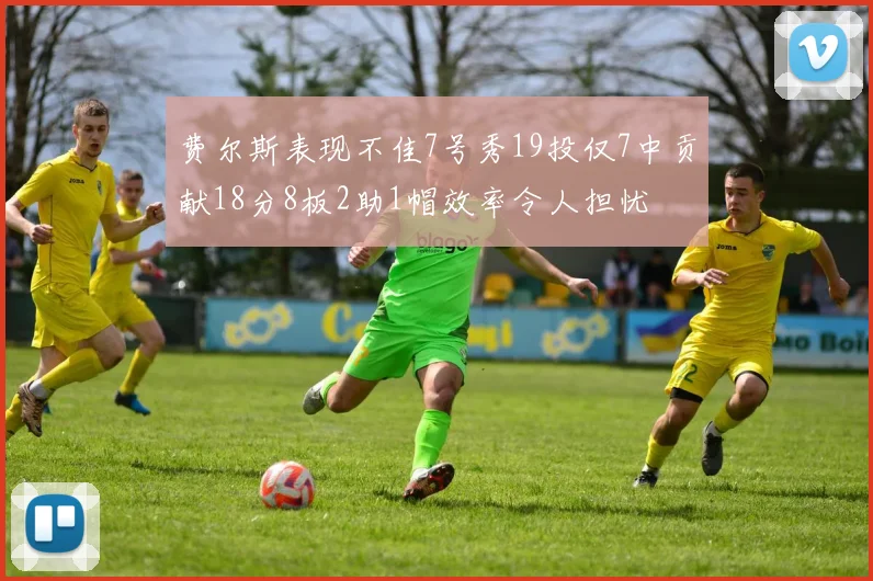 费尔斯表现不佳7号秀19投仅7中贡献18分8板2助1帽效率令人担忧