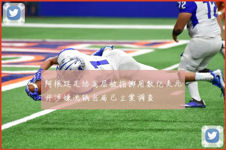阿根廷足协高层被指挪用数亿美元并涉嫌洗钱当局已立案调查