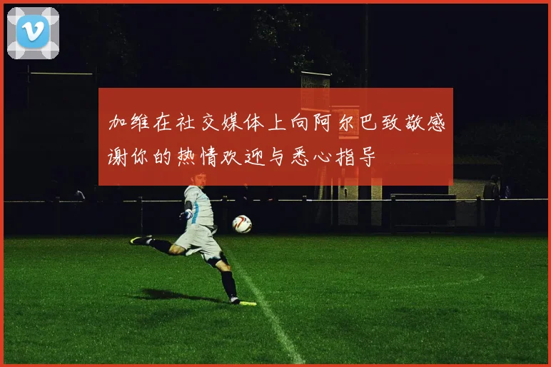 加维在社交媒体上向阿尔巴致敬感谢你的热情欢迎与悉心指导