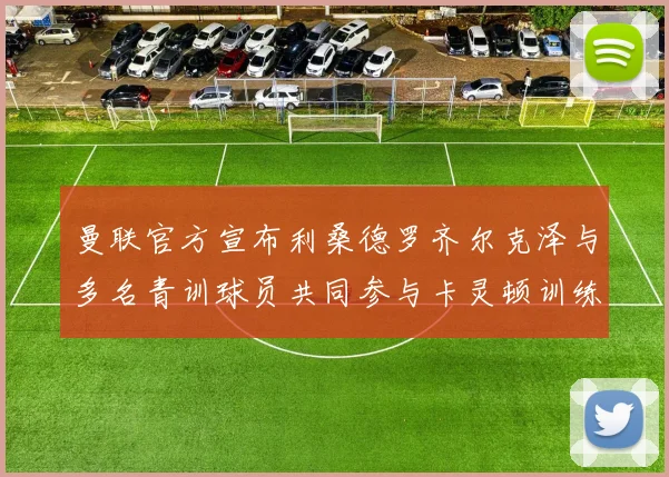 曼联官方宣布利桑德罗齐尔克泽与多名青训球员共同参与卡灵顿训练