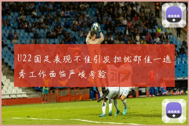 U22国足表现不佳引发担忧邵佳一选秀工作面临严峻考验