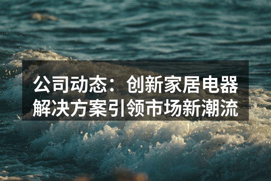 公司动态：创新家居电器解决方案引领市场新潮流